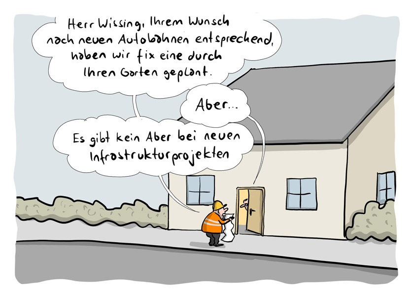 Ein Bauarbeiter mit Helm und Plan in der Hand klopft an der Tür eines Einfamilienhauses. Jemand öffnet die Tür einen Spalt breit. Der Bearbeiter sagt: "Herr Wissing, ihrem Wunsch nach neuen Autenbahnen entsprechend, haben wir fix eine durch ihren Garten geplant." Antwort: "Aber..". Bauarbeiter: "Es gibt kein Aber bei neuen Infrastrukturprojekten."